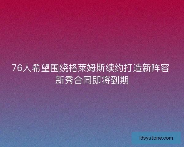 76人希望围绕格莱姆斯续约打造新阵容 新秀合同即将到期