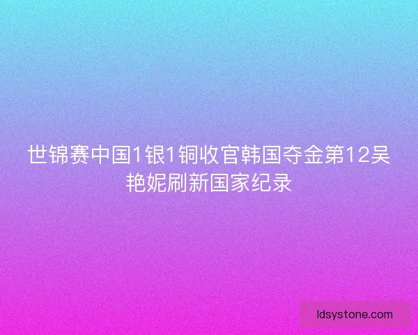 世锦赛中国1银1铜收官韩国夺金第12吴艳妮刷新国家纪录