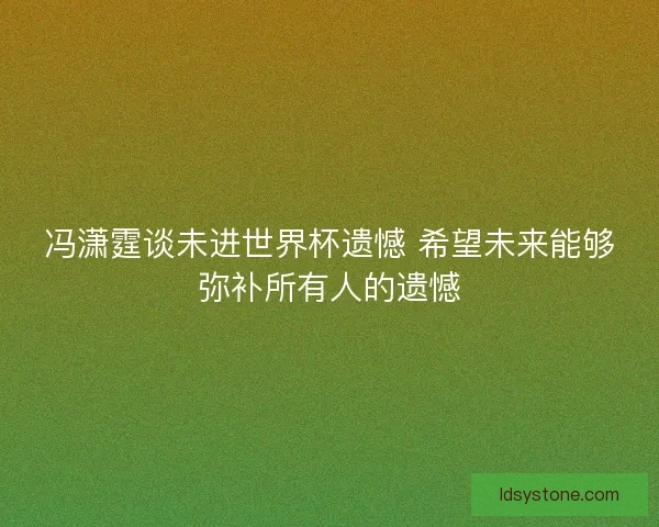 冯潇霆谈未进世界杯遗憾 希望未来能够弥补所有人的遗憾