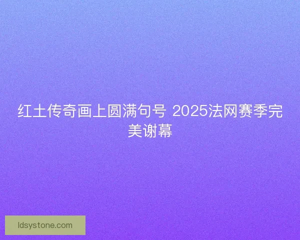 红土传奇画上圆满句号 2025法网赛季完美谢幕 红土传奇画上圆满句号 2025法网赛季完美谢幕