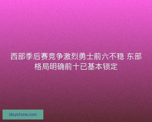 西部季后赛竞争激烈勇士前六不稳 东部格局明确前十已基本锁定