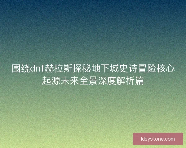 围绕dnf赫拉斯探秘地下城史诗冒险核心起源未来全景深度解析篇