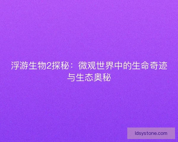 浮游生物2探秘:微观世界中的生命奇迹与生态奥秘 浮游生物2探秘:微观世界中的生命奇迹与生态奥秘