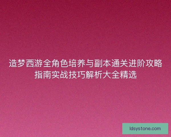 造梦西游全角色培养与副本通关进阶攻略指南实战技巧解析大全精选