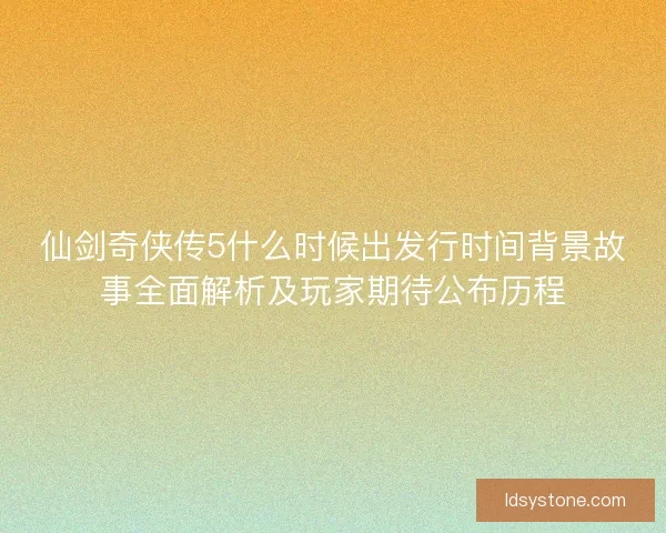 仙剑奇侠传5什么时候出发行时间背景故事全面解析及玩家期待公布历程