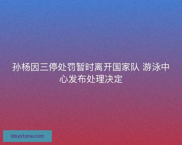 孙杨因三停处罚暂时离开国家队 游泳中心发布处理决定