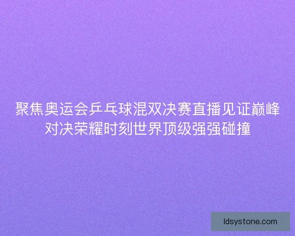 聚焦奥运会乒乓球混双决赛直播见证巅峰对决荣耀时刻世界顶级强强碰撞
