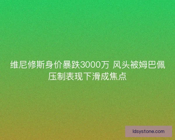 维尼修斯身价暴跌3000万 风头被姆巴佩压制表现下滑成焦点