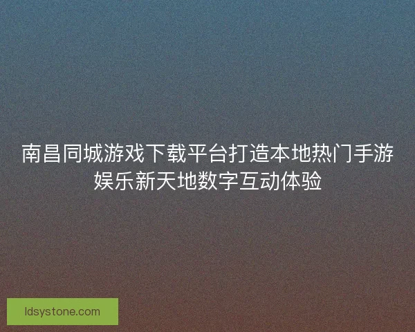 南昌同城游戏下载平台打造本地热门手游娱乐新天地数字互动体验