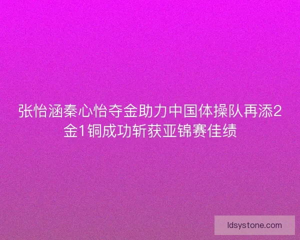 张怡涵秦心怡夺金助力中国体操队再添2金1铜成功斩获亚锦赛佳绩