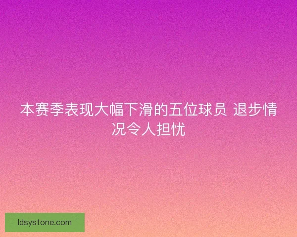 本赛季表现大幅下滑的五位球员 退步情况令人担忧
