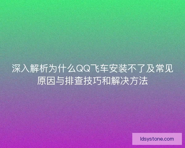 深入解析为什么QQ飞车安装不了及常见原因与排查技巧和解决方法