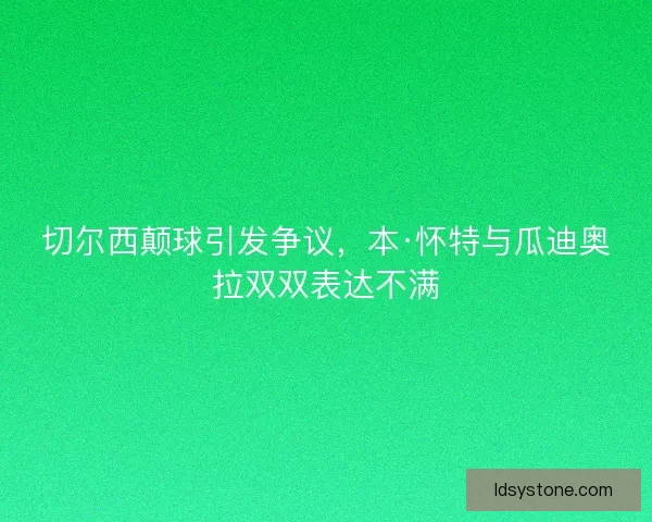 切尔西颠球引发争议，本·怀特与瓜迪奥拉双双表达不满