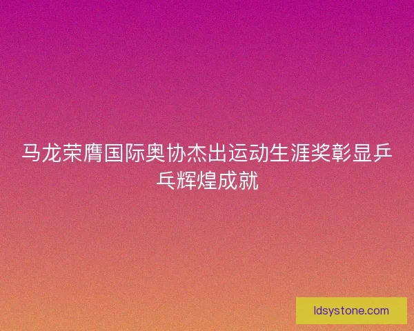 马龙荣膺国际奥协杰出运动生涯奖彰显乒乓辉煌成就