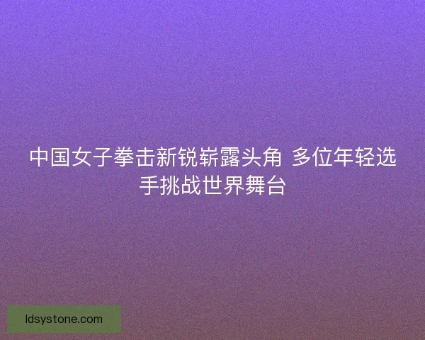 中国女子拳击新锐崭露头角 多位年轻选手挑战世界舞台