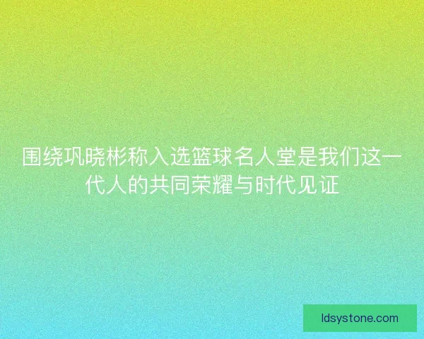 围绕巩晓彬称入选篮球名人堂是我们这一代人的共同荣耀与时代见证