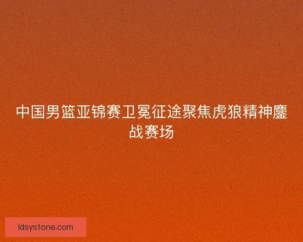 中国男篮亚锦赛卫冕征途聚焦虎狼精神鏖战赛场