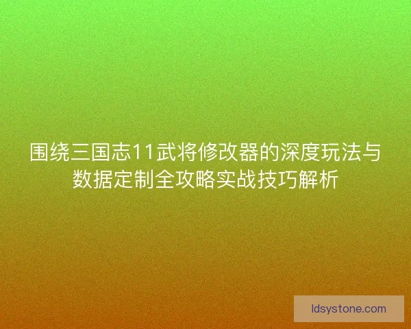 围绕三国志11武将修改器的深度玩法与数据定制全攻略实战技巧解析