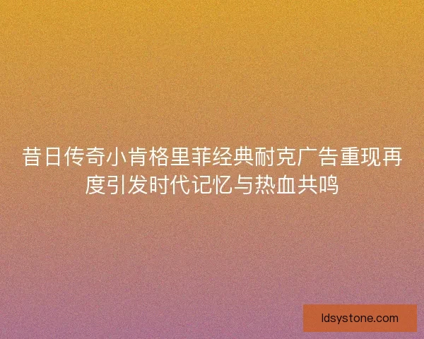 昔日传奇小肯格里菲经典耐克广告重现再度引发时代记忆与热血共鸣