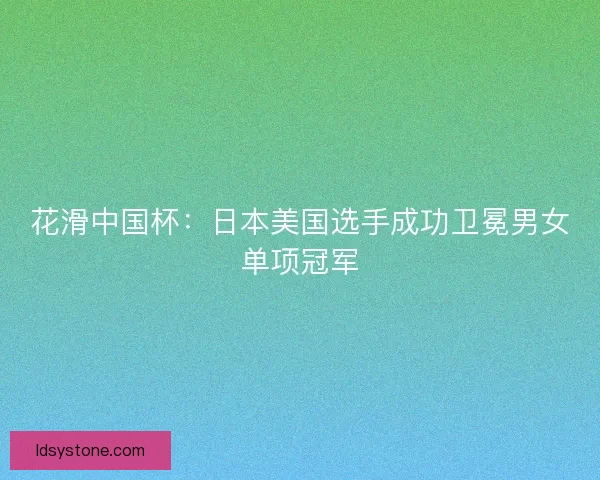 花滑中国杯：日本美国选手成功卫冕男女单项冠军
