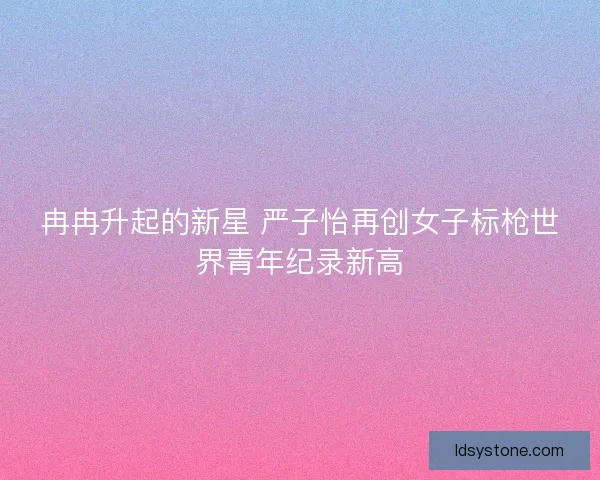 冉冉升起的新星 严子怡再创女子标枪世界青年纪录新高