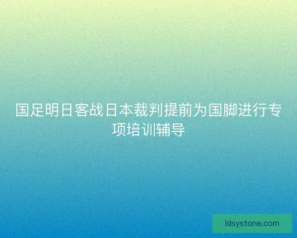 国足明日客战日本裁判提前为国脚进行专项培训辅导