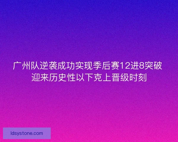 广州队逆袭成功实现季后赛12进8突破 迎来历史性以下克上晋级时刻