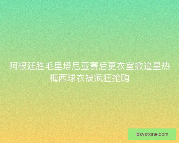 阿根廷胜毛里塔尼亚赛后更衣室掀追星热梅西球衣被疯狂抢购