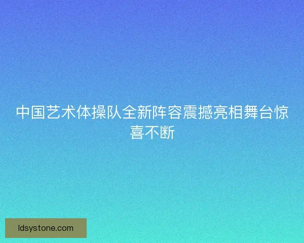 中国艺术体操队全新阵容震撼亮相舞台惊喜不断 中国艺术体操队全新阵容震撼亮相舞台惊喜不断