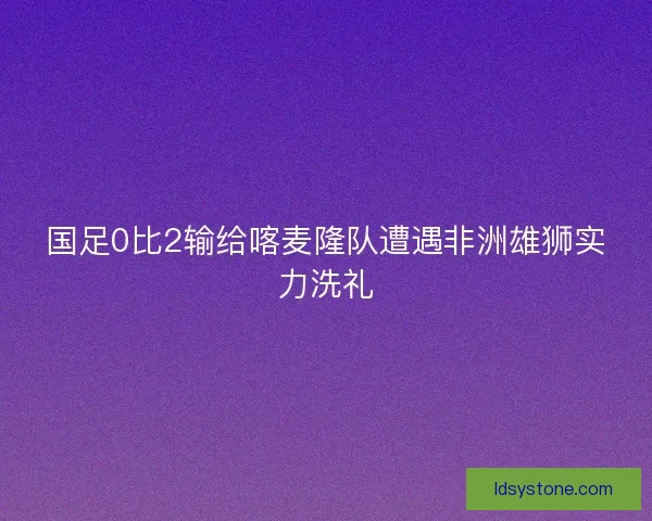 国足0比2输给喀麦隆队遭遇非洲雄狮实力洗礼 国足0比2输给喀麦隆队遭遇非洲雄狮实力洗礼